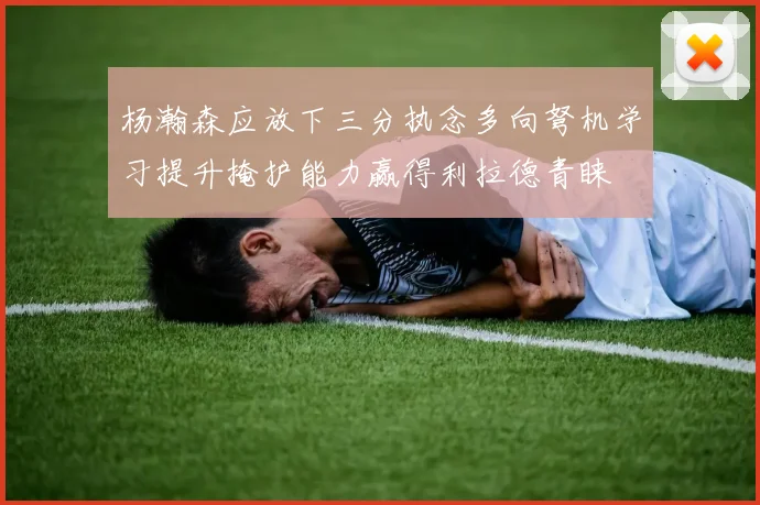 杨瀚森应放下三分执念多向弩机学习提升掩护能力赢得利拉德青睐
