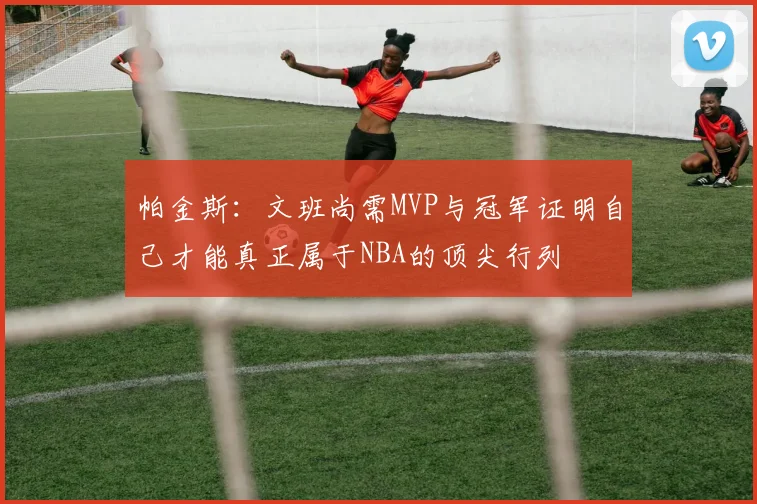 帕金斯：文班尚需MVP与冠军证明自己才能真正属于NBA的顶尖行列