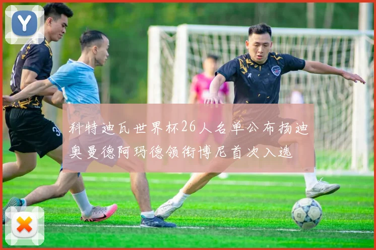 科特迪瓦世界杯26人名单公布扬迪奥曼德阿玛德领衔博尼首次入选