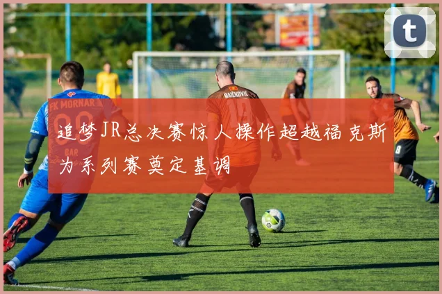 追梦JR总决赛惊人操作超越福克斯为系列赛奠定基调