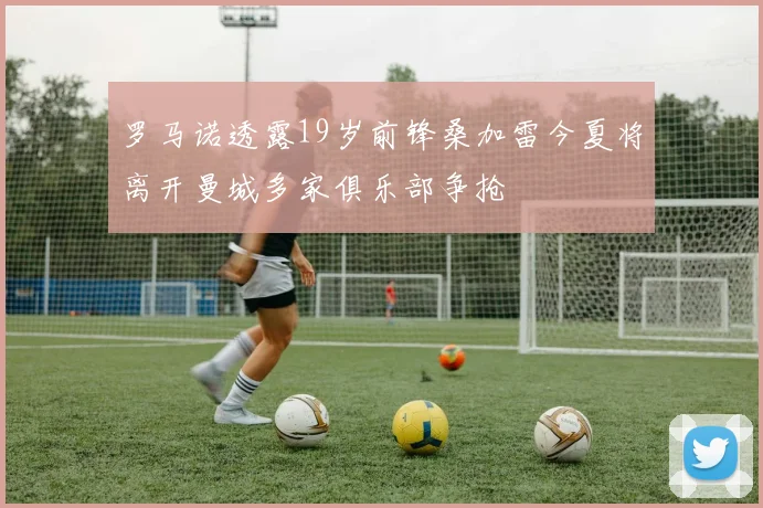 罗马诺透露19岁前锋桑加雷今夏将离开曼城多家俱乐部争抢