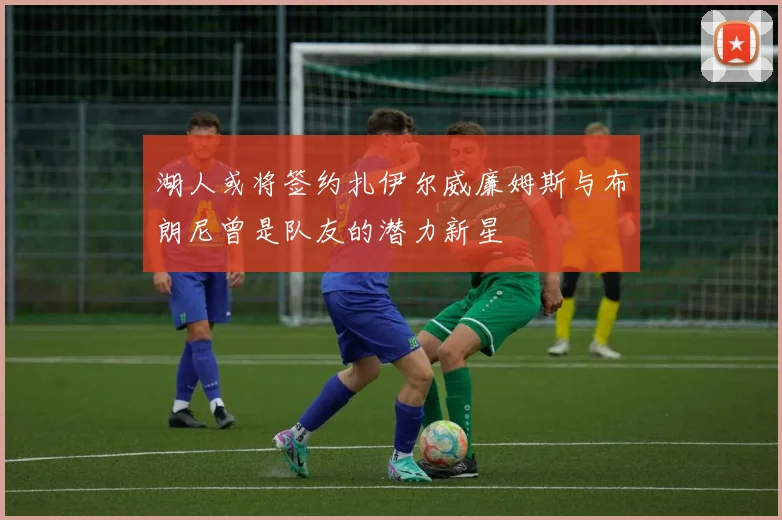 湖人或将签约扎伊尔威廉姆斯与布朗尼曾是队友的潜力新星