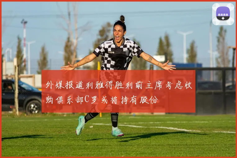 外媒报道利雅得胜利前主席考虑收购俱乐部C罗或将持有股份