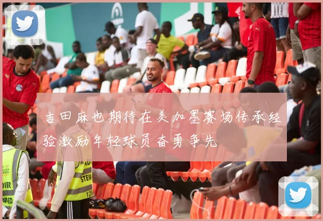吉田麻也期待在美加墨赛场传承经验激励年轻球员奋勇争先