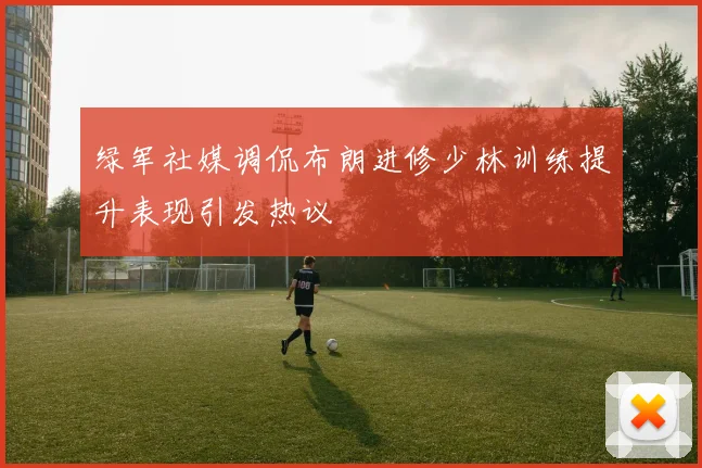 绿军社媒调侃布朗进修少林训练提升表现引发热议