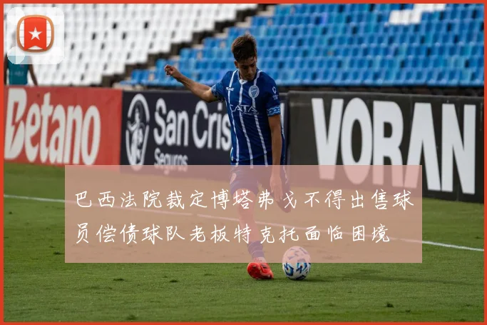 巴西法院裁定博塔弗戈不得出售球员偿债球队老板特克托面临困境