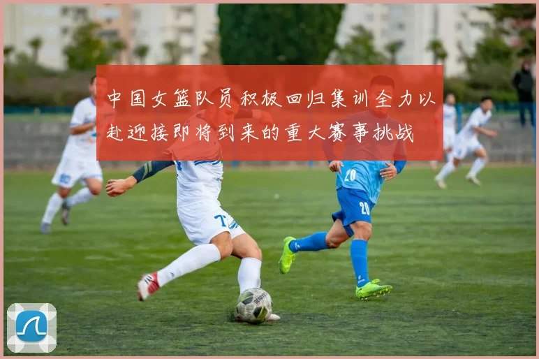 中国女篮队员积极回归集训全力以赴迎接即将到来的重大赛事挑战