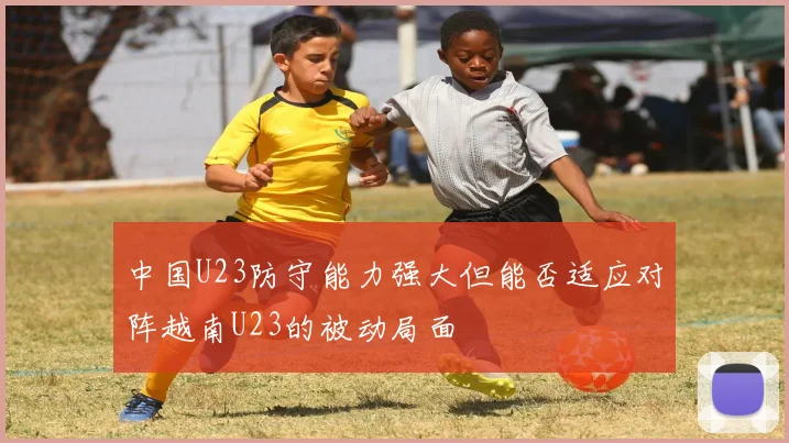中国U23防守能力强大但能否适应对阵越南U23的被动局面