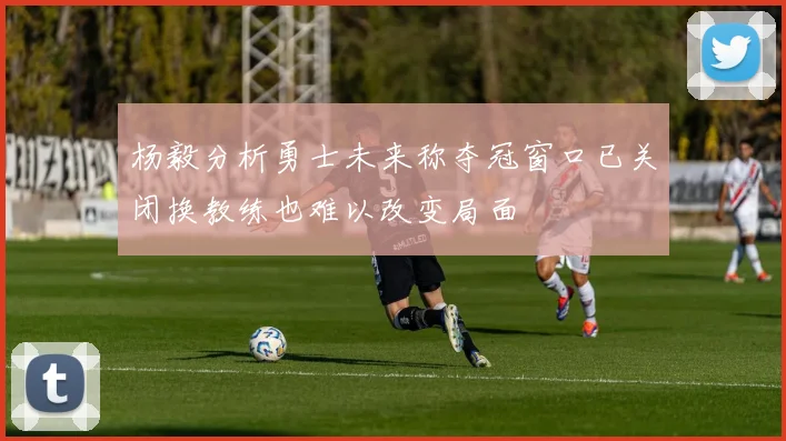 杨毅分析勇士未来称夺冠窗口已关闭换教练也难以改变局面