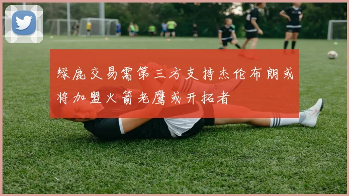 绿鹿交易需第三方支持杰伦布朗或将加盟火箭老鹰或开拓者