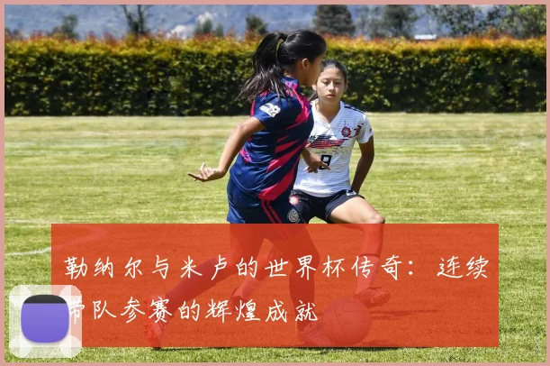勒纳尔与米卢的世界杯传奇：连续带队参赛的辉煌成就