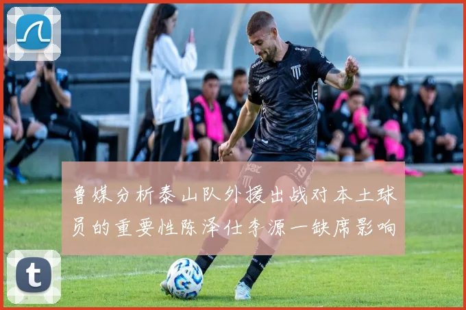 鲁媒分析泰山队外援出战对本土球员的重要性陈泽仕李源一缺席影响显著