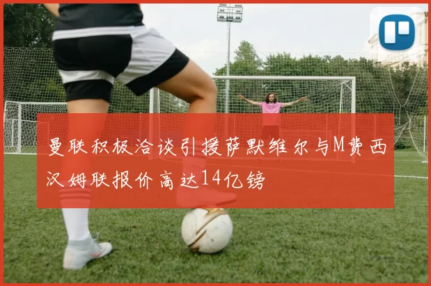 曼联积极洽谈引援萨默维尔与M费西汉姆联报价高达14亿镑