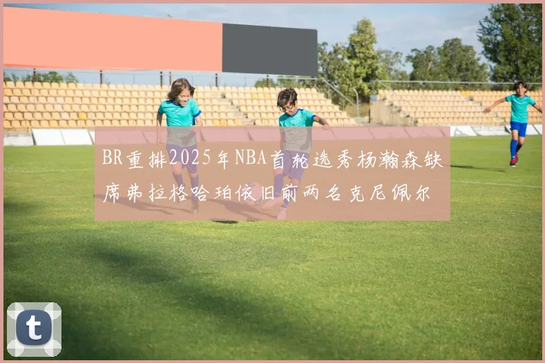 BR重排2025年NBA首轮选秀杨瀚森缺席弗拉格哈珀依旧前两名克尼佩尔锁定探花位