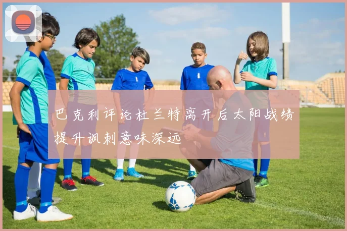 巴克利评论杜兰特离开后太阳战绩提升讽刺意味深远