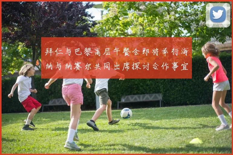 拜仁与巴黎高层午餐会即将举行海纳与纳赛尔共同出席探讨合作事宜